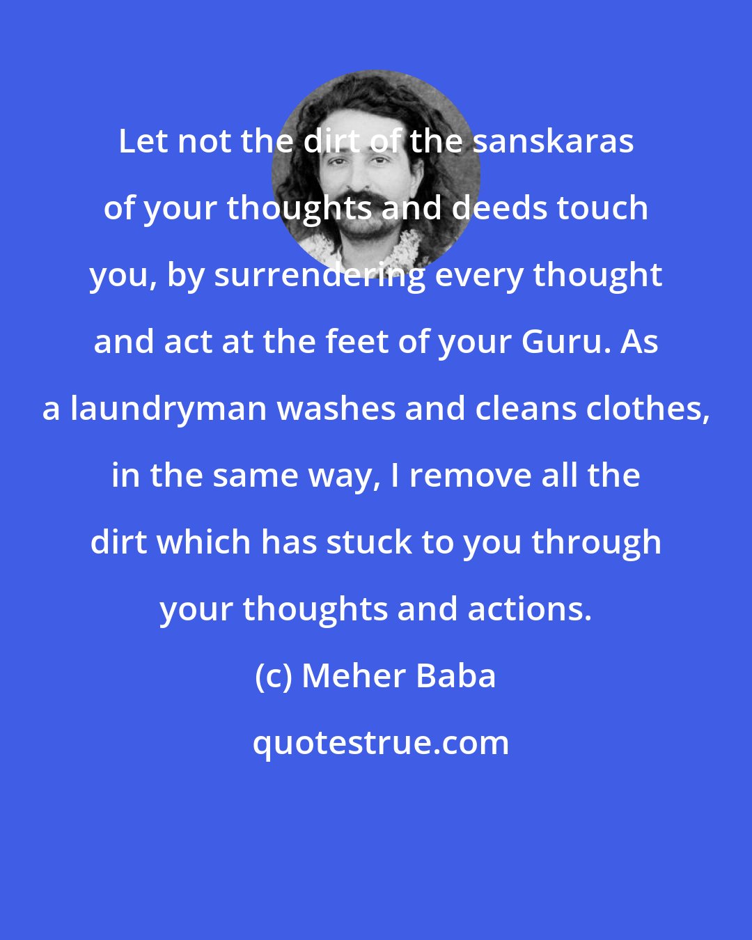 Meher Baba: Let not the dirt of the sanskaras of your thoughts and deeds touch you, by surrendering every thought and act at the feet of your Guru. As a laundryman washes and cleans clothes, in the same way, I remove all the dirt which has stuck to you through your thoughts and actions.