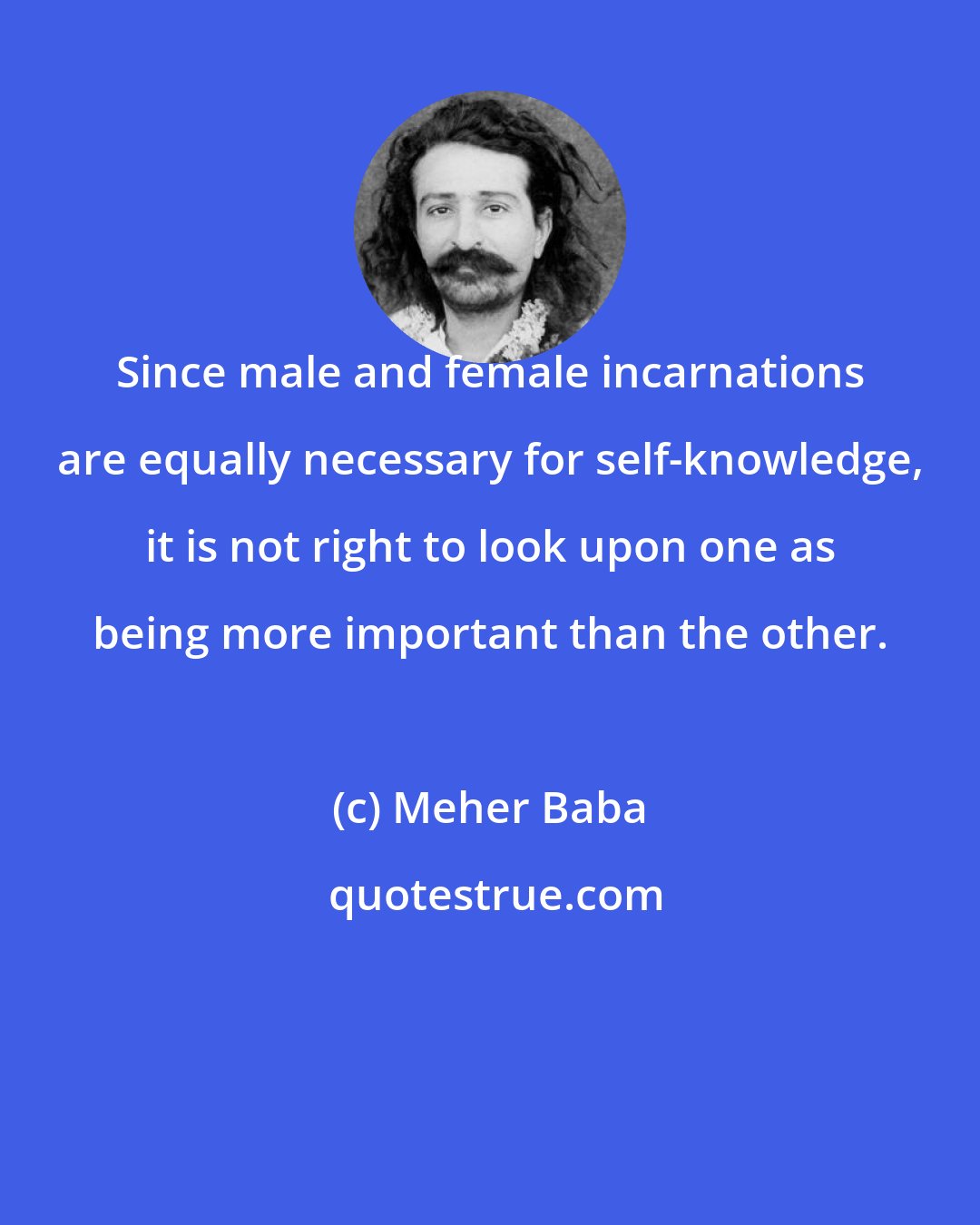 Meher Baba: Since male and female incarnations are equally necessary for self-knowledge, it is not right to look upon one as being more important than the other.