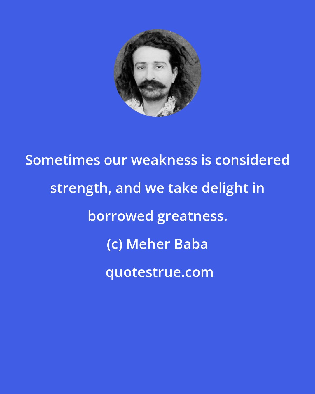 Meher Baba: Sometimes our weakness is considered strength, and we take delight in borrowed greatness.