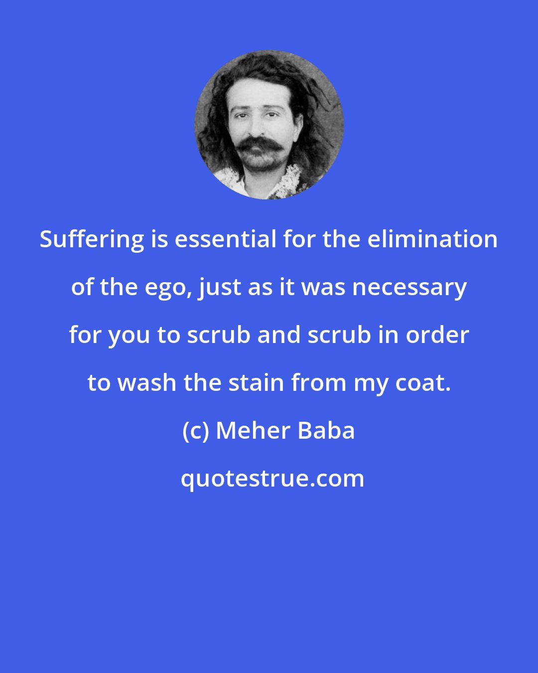 Meher Baba: Suffering is essential for the elimination of the ego, just as it was necessary for you to scrub and scrub in order to wash the stain from my coat.