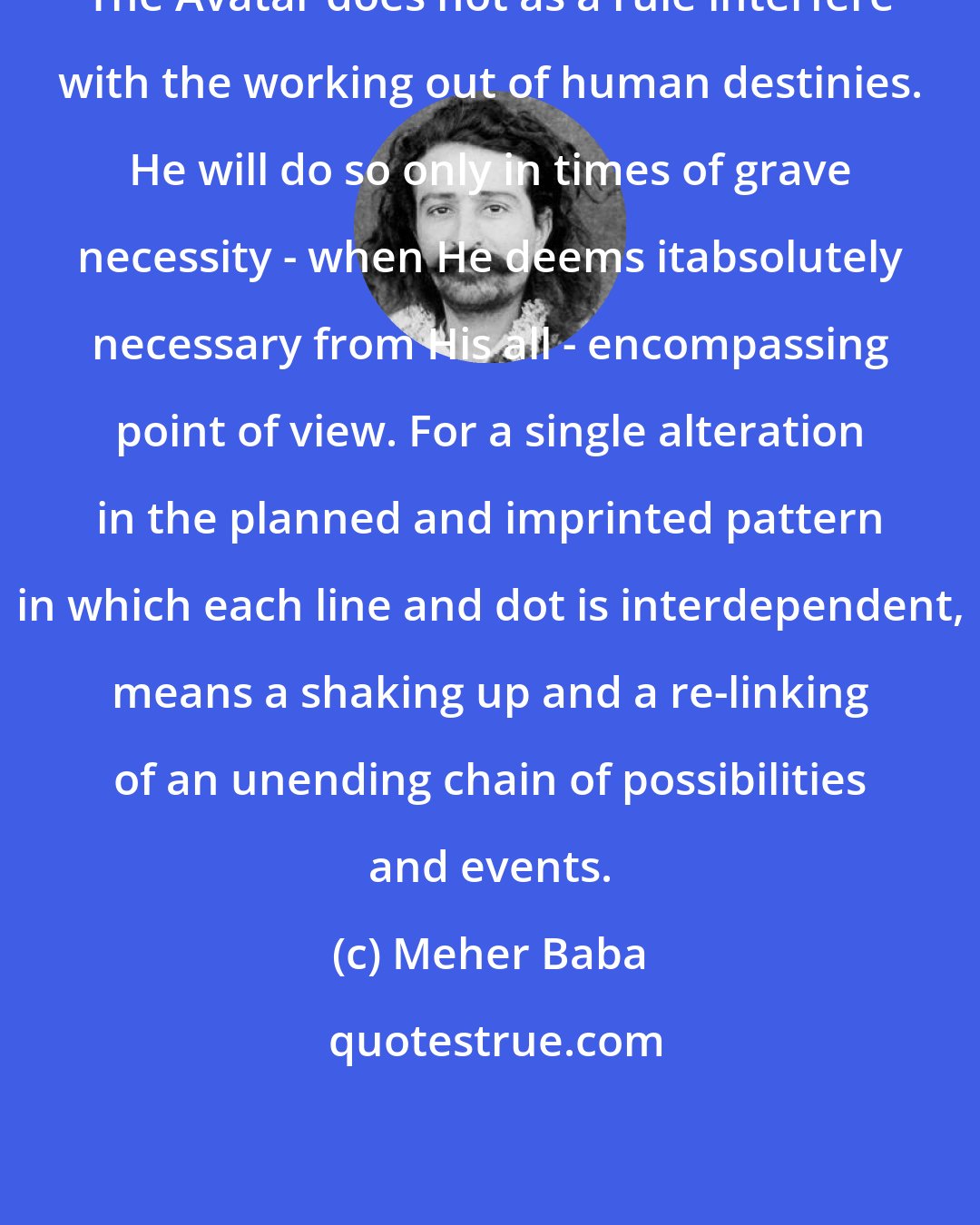 Meher Baba: The Avatar does not as a rule interfere with the working out of human destinies. He will do so only in times of grave necessity - when He deems itabsolutely necessary from His all - encompassing point of view. For a single alteration in the planned and imprinted pattern in which each line and dot is interdependent, means a shaking up and a re-linking of an unending chain of possibilities and events.