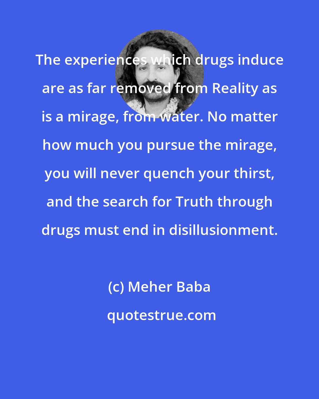 Meher Baba: The experiences which drugs induce are as far removed from Reality as is a mirage, from water. No matter how much you pursue the mirage, you will never quench your thirst, and the search for Truth through drugs must end in disillusionment.