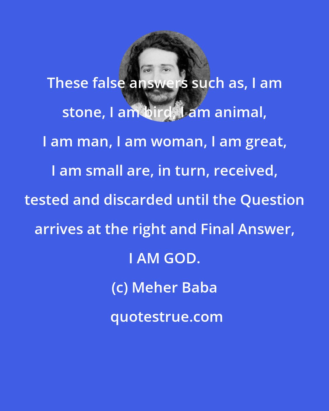 Meher Baba: These false answers such as, I am stone, I am bird, I am animal, I am man, I am woman, I am great, I am small are, in turn, received, tested and discarded until the Question arrives at the right and Final Answer, I AM GOD.