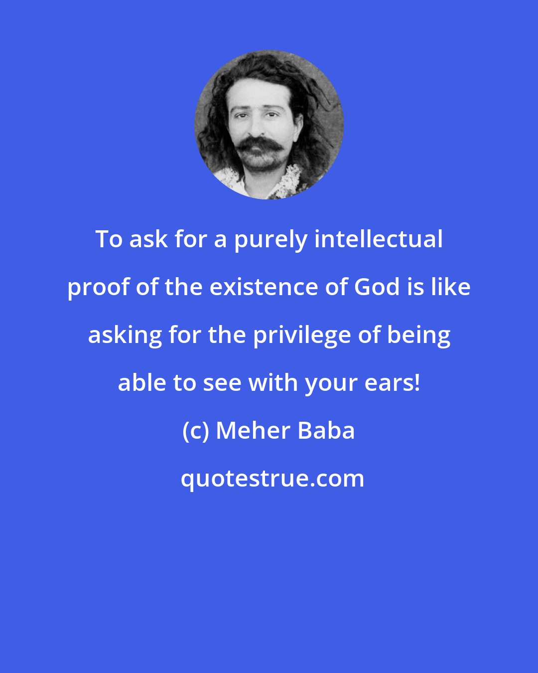 Meher Baba: To ask for a purely intellectual proof of the existence of God is like asking for the privilege of being able to see with your ears!