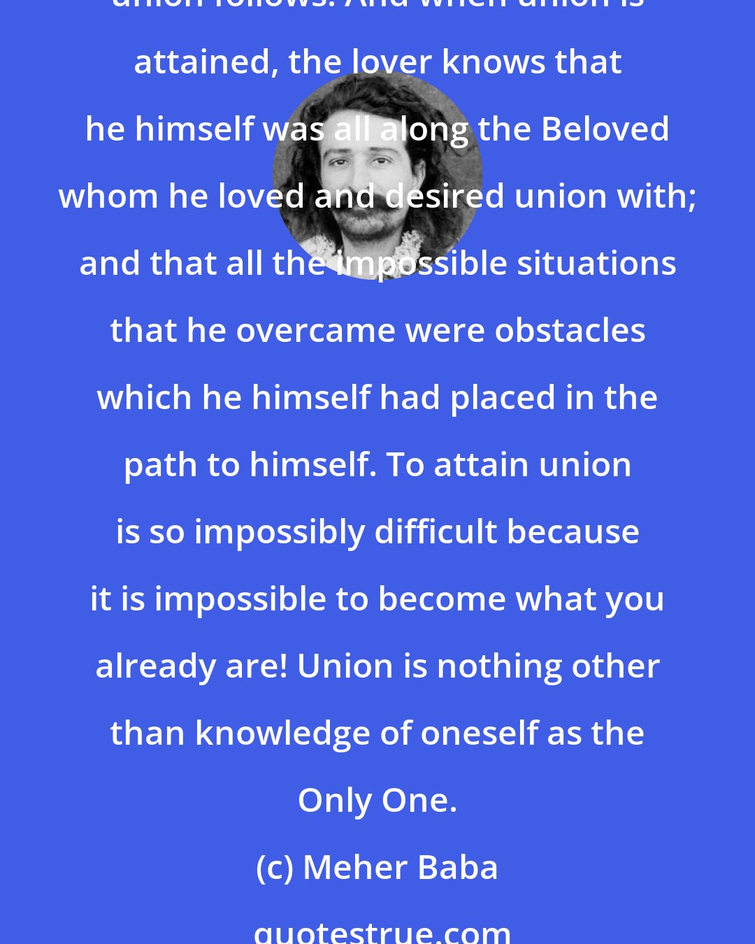 Meher Baba: When longing is most intense separation is complete, and the purpose of separation, which was that Love might experience itself as Lover and Beloved, is fulfilled; and union follows. And when union is attained, the lover knows that he himself was all along the Beloved whom he loved and desired union with; and that all the impossible situations that he overcame were obstacles which he himself had placed in the path to himself. To attain union is so impossibly difficult because it is impossible to become what you already are! Union is nothing other than knowledge of oneself as the Only One.