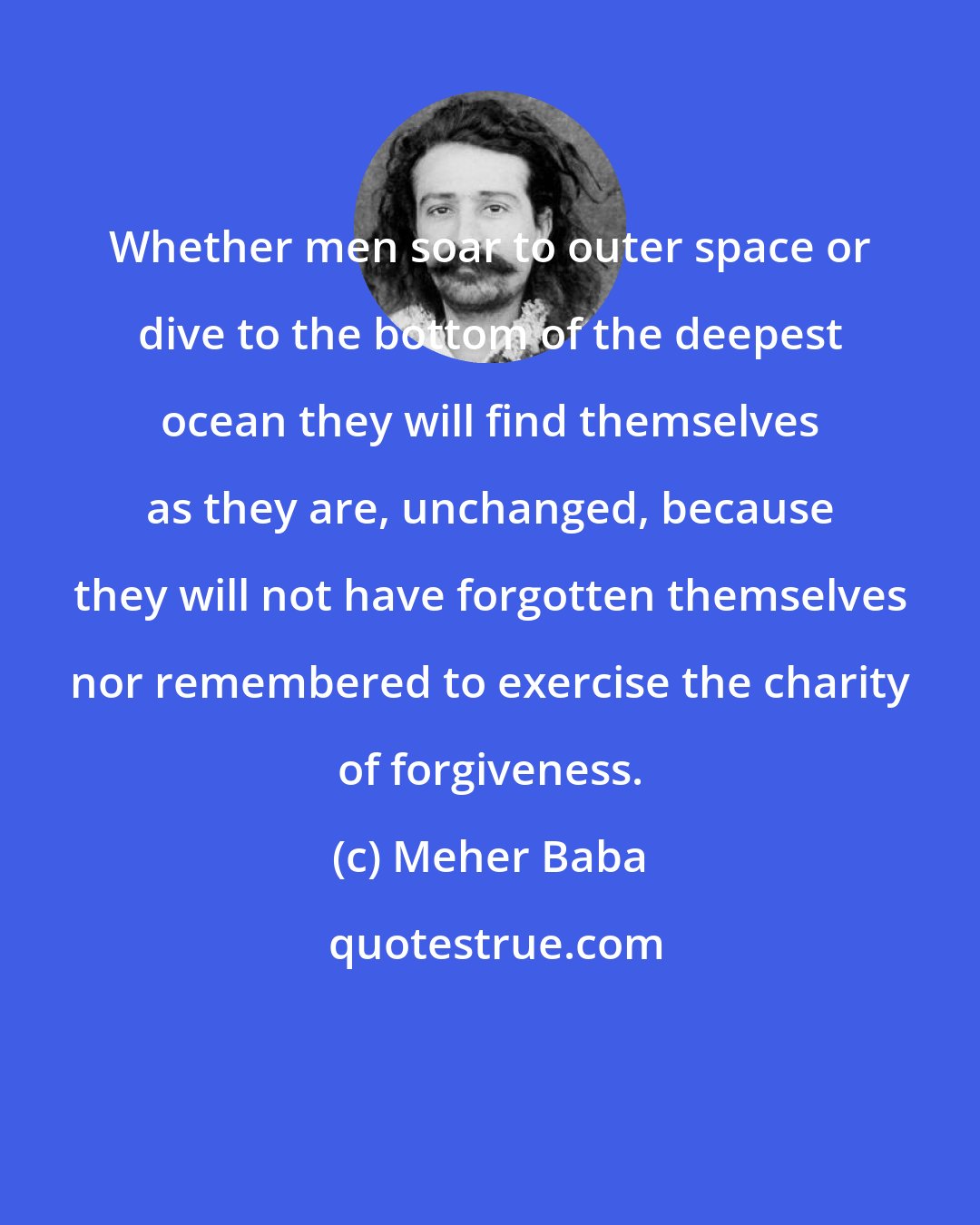 Meher Baba: Whether men soar to outer space or dive to the bottom of the deepest ocean they will find themselves as they are, unchanged, because they will not have forgotten themselves nor remembered to exercise the charity of forgiveness.