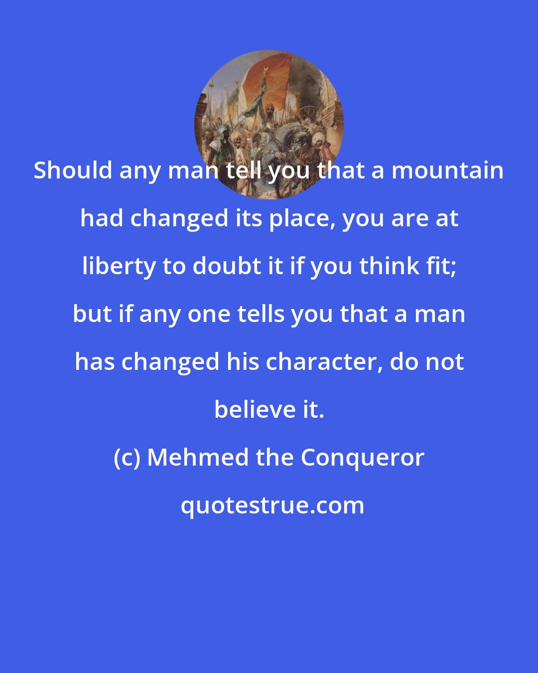 Mehmed the Conqueror: Should any man tell you that a mountain had changed its place, you are at liberty to doubt it if you think fit; but if any one tells you that a man has changed his character, do not believe it.