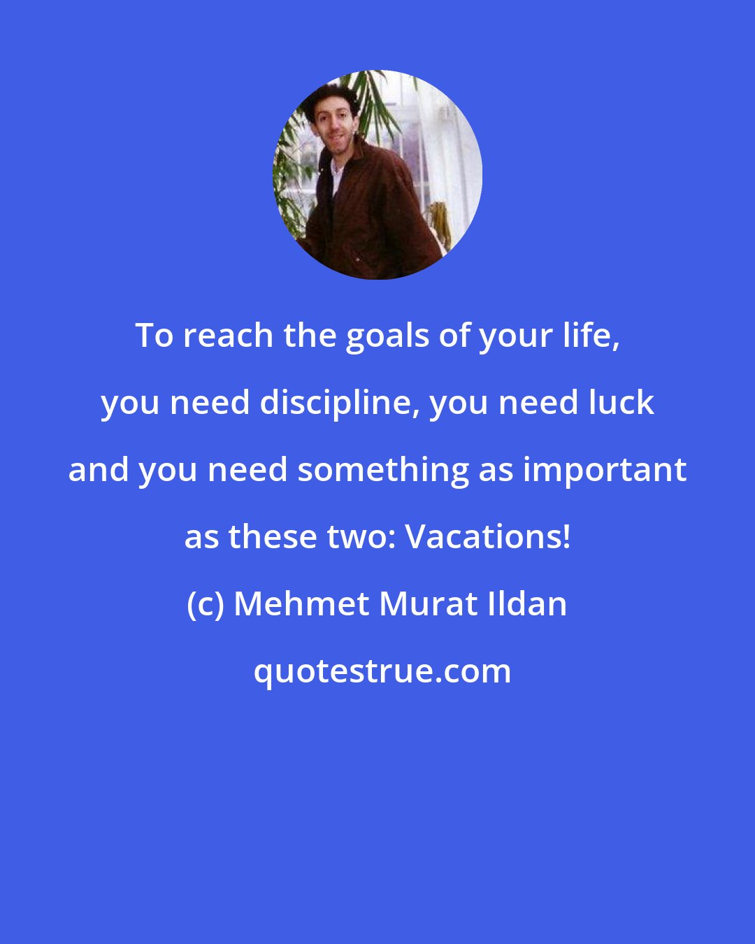 Mehmet Murat Ildan: To reach the goals of your life, you need discipline, you need luck and you need something as important as these two: Vacations!