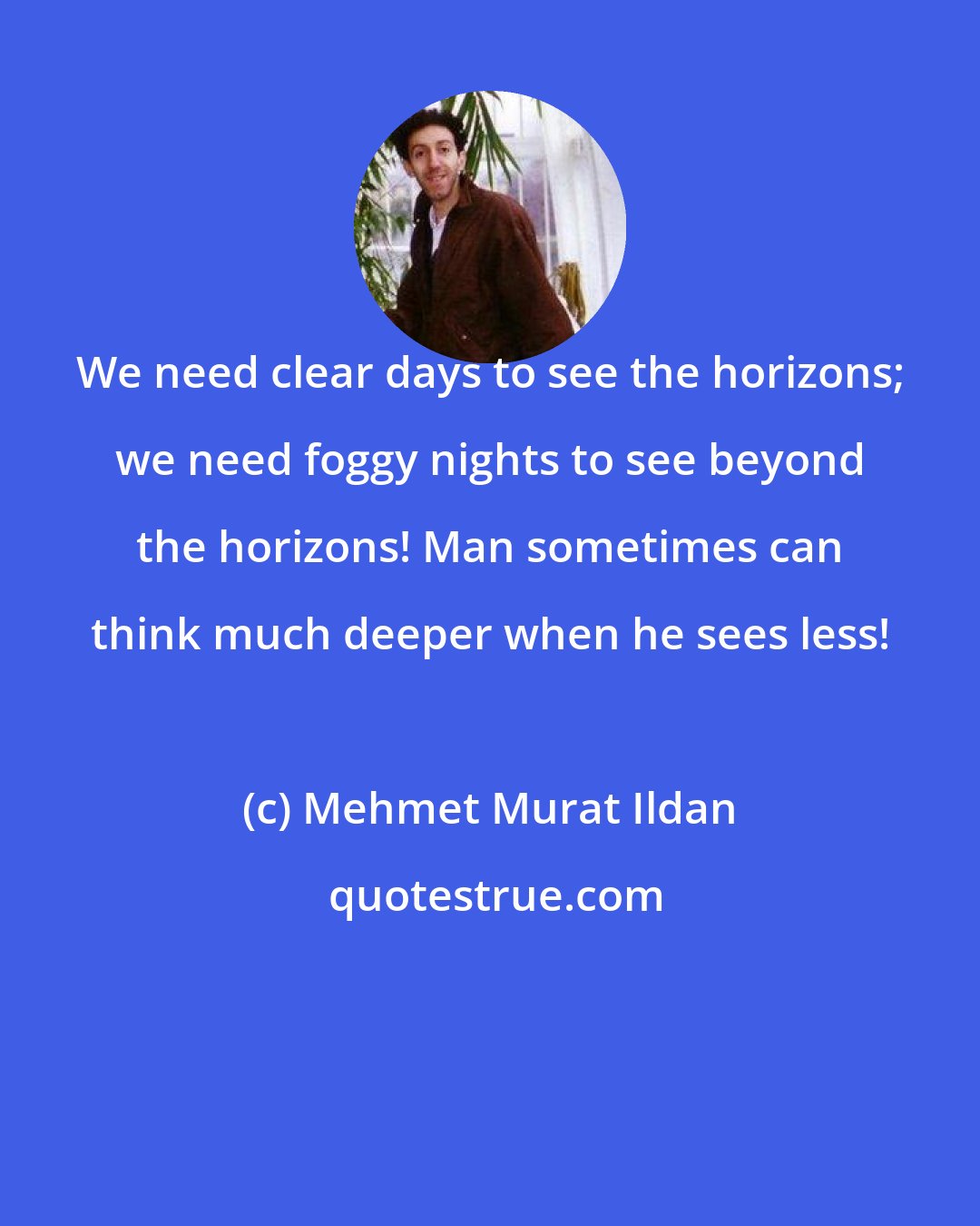 Mehmet Murat Ildan: We need clear days to see the horizons; we need foggy nights to see beyond the horizons! Man sometimes can think much deeper when he sees less!