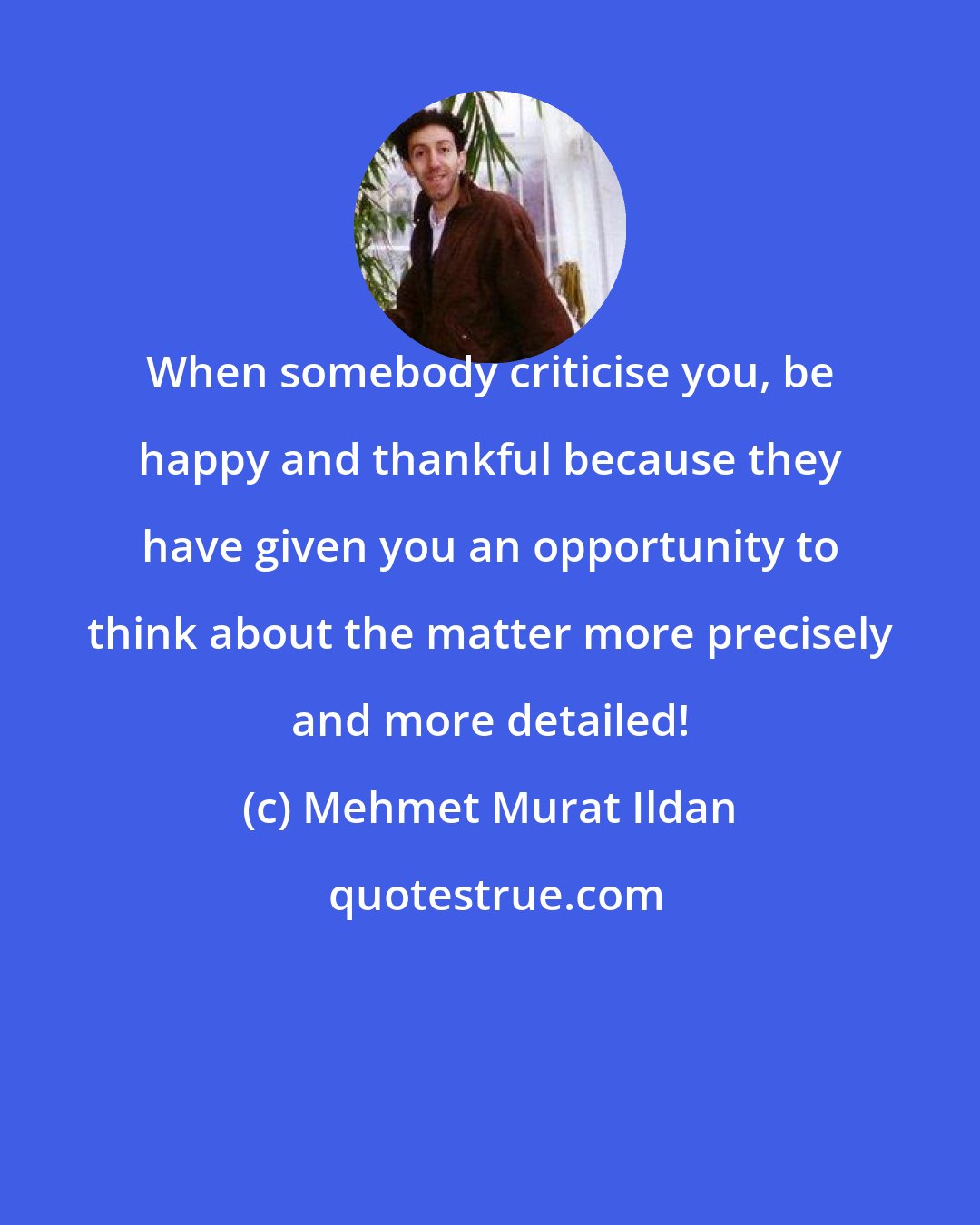 Mehmet Murat Ildan: When somebody criticise you, be happy and thankful because they have given you an opportunity to think about the matter more precisely and more detailed!