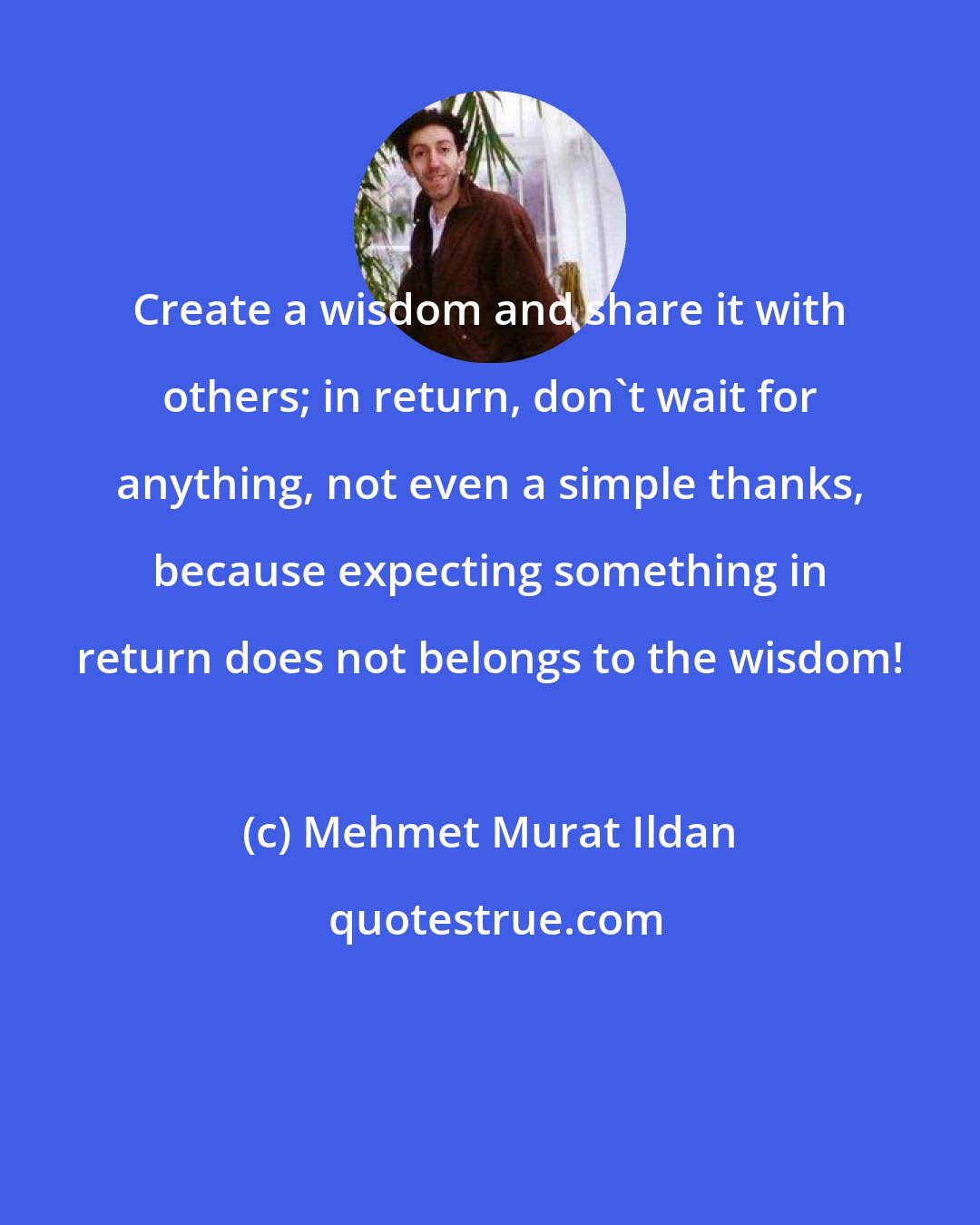 Mehmet Murat Ildan: Create a wisdom and share it with others; in return, don't wait for anything, not even a simple thanks, because expecting something in return does not belongs to the wisdom!