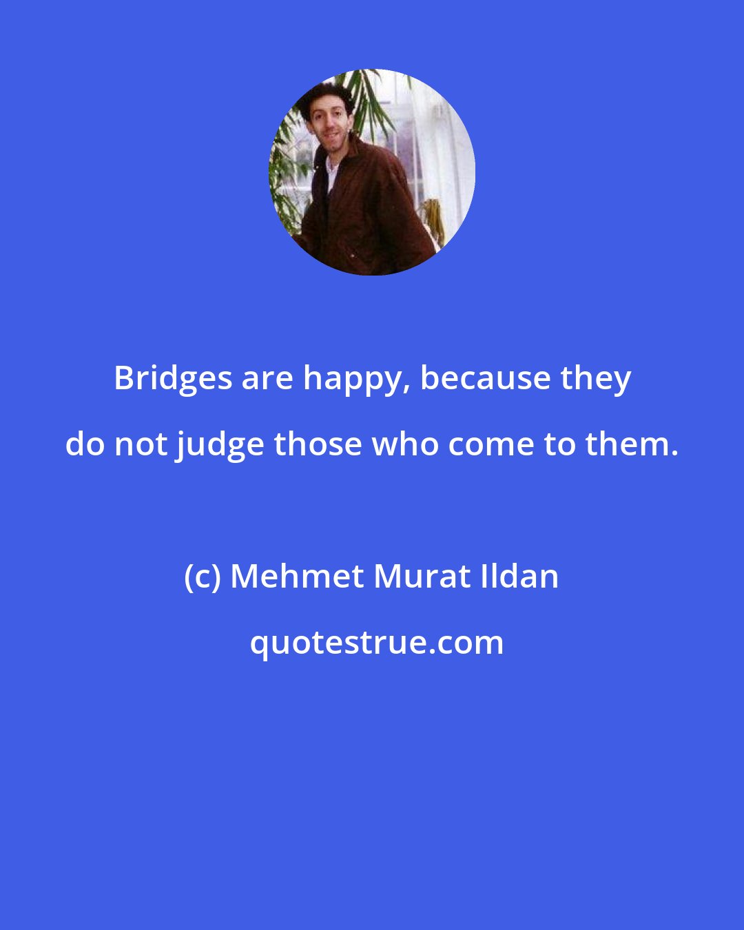 Mehmet Murat Ildan: Bridges are happy, because they do not judge those who come to them.