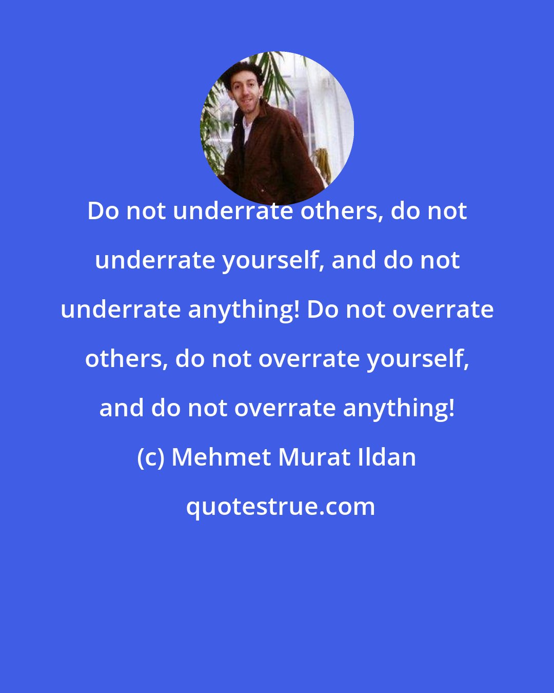 Mehmet Murat Ildan: Do not underrate others, do not underrate yourself, and do not underrate anything! Do not overrate others, do not overrate yourself, and do not overrate anything!