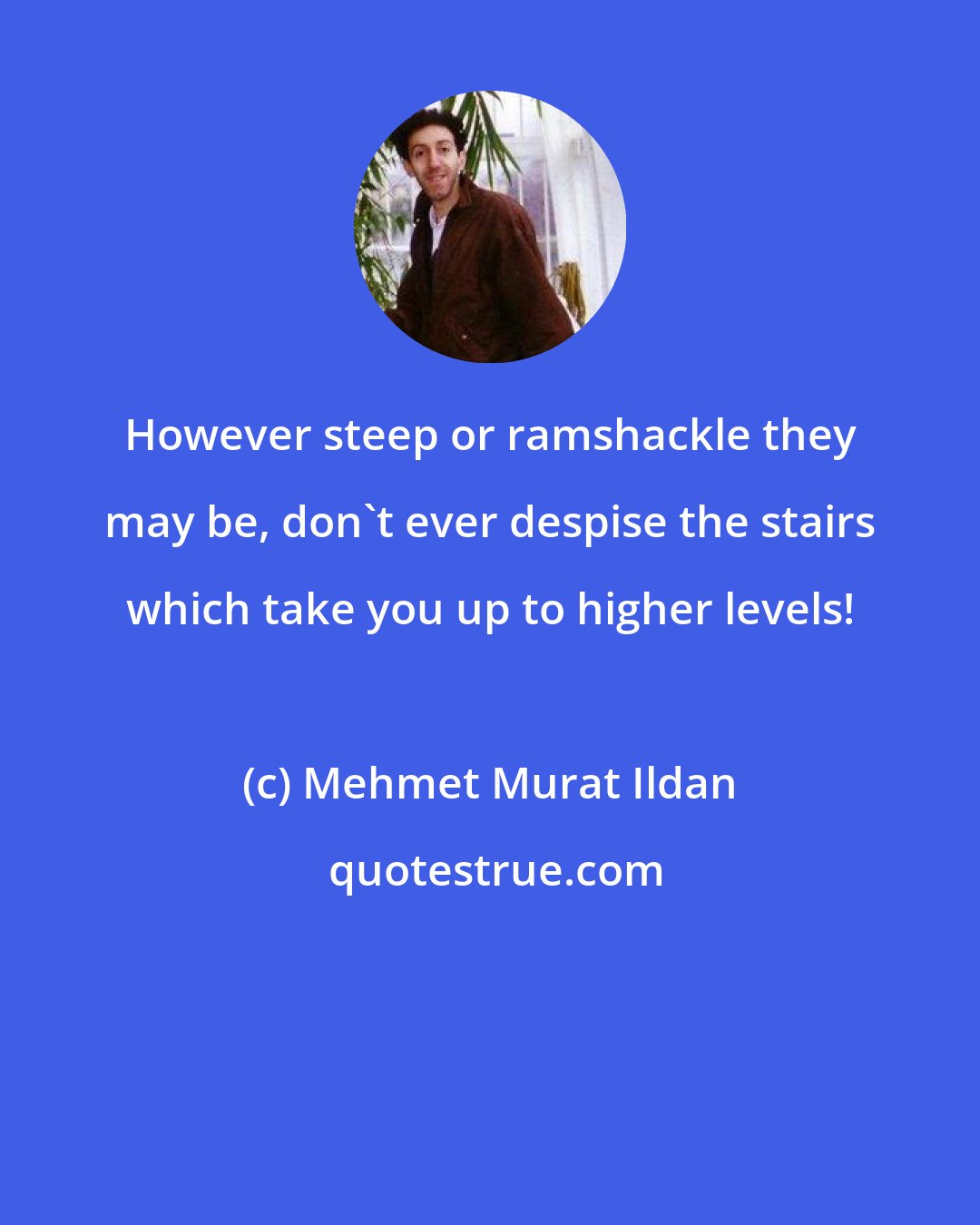 Mehmet Murat Ildan: However steep or ramshackle they may be, don't ever despise the stairs which take you up to higher levels!