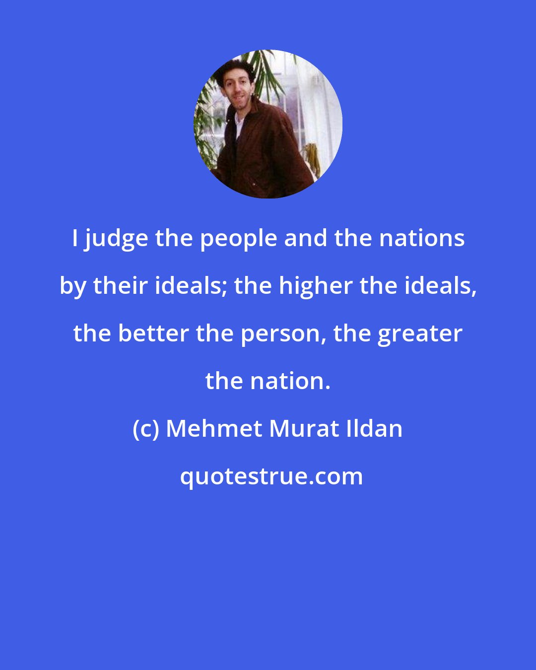 Mehmet Murat Ildan: I judge the people and the nations by their ideals; the higher the ideals, the better the person, the greater the nation.