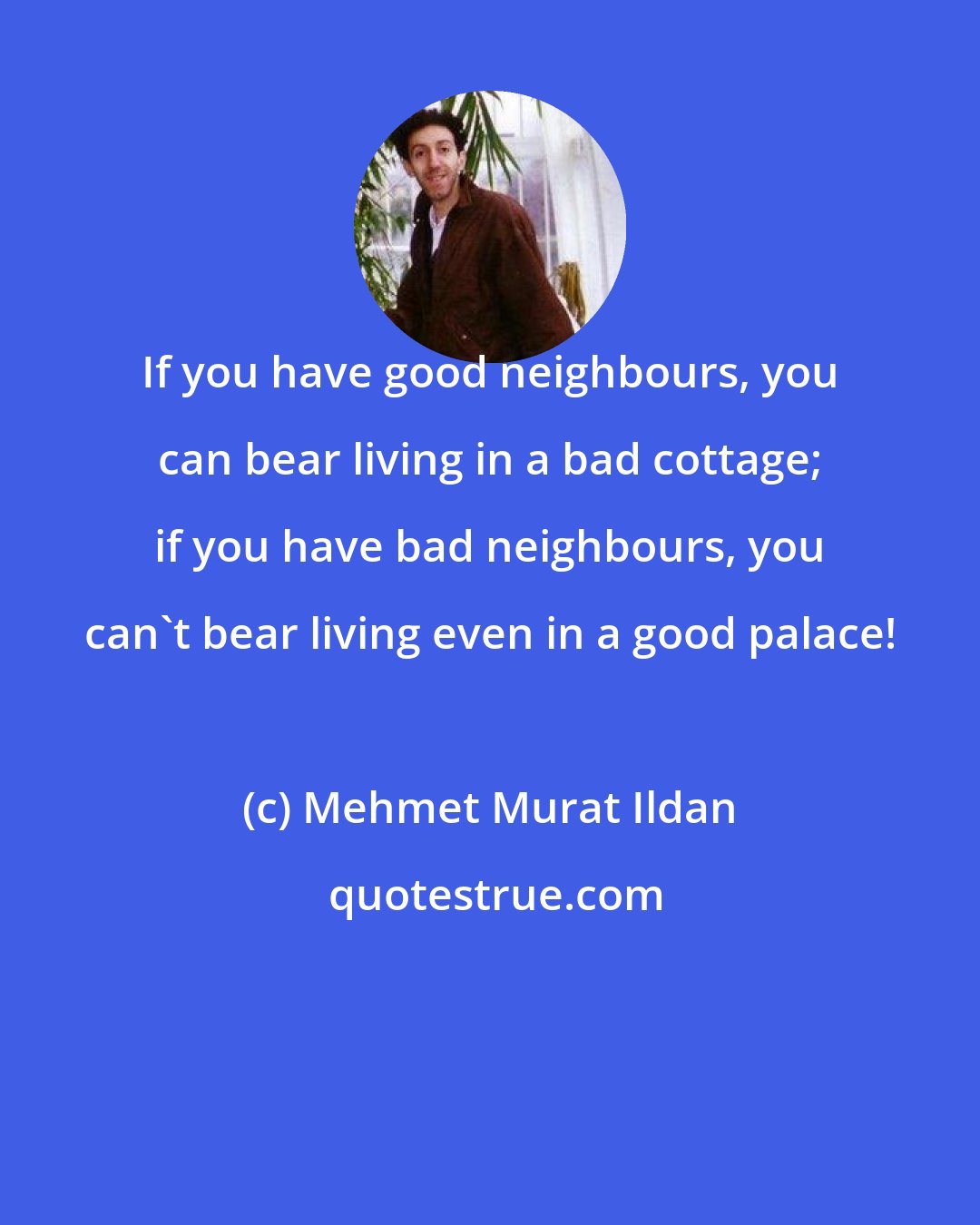 Mehmet Murat Ildan: If you have good neighbours, you can bear living in a bad cottage; if you have bad neighbours, you can't bear living even in a good palace!