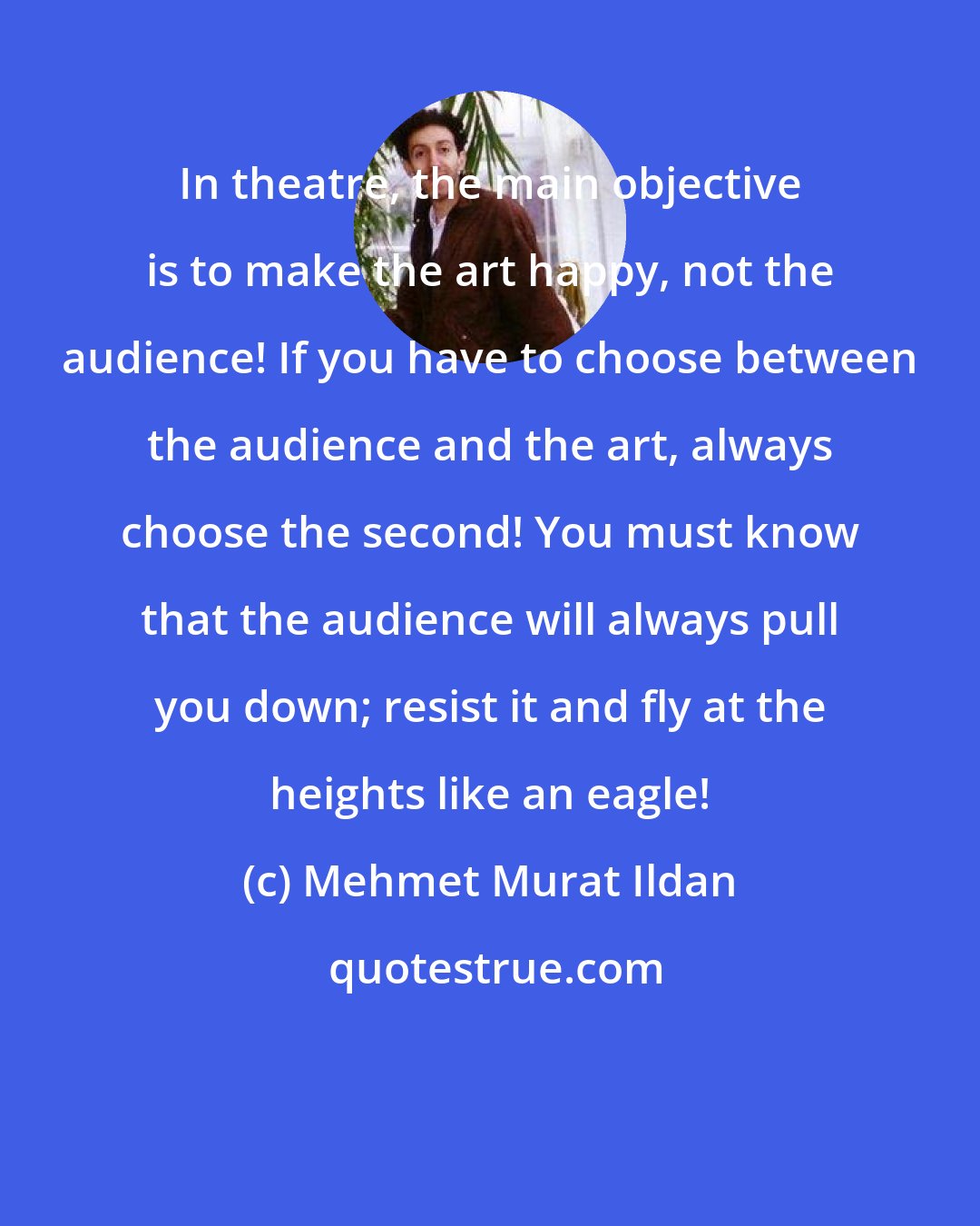 Mehmet Murat Ildan: In theatre, the main objective is to make the art happy, not the audience! If you have to choose between the audience and the art, always choose the second! You must know that the audience will always pull you down; resist it and fly at the heights like an eagle!