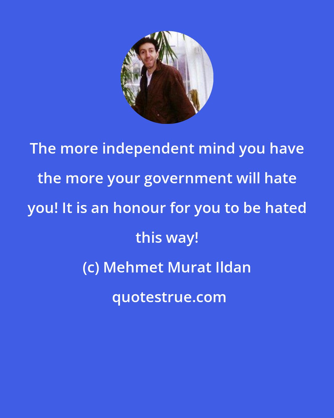 Mehmet Murat Ildan: The more independent mind you have the more your government will hate you! It is an honour for you to be hated this way!