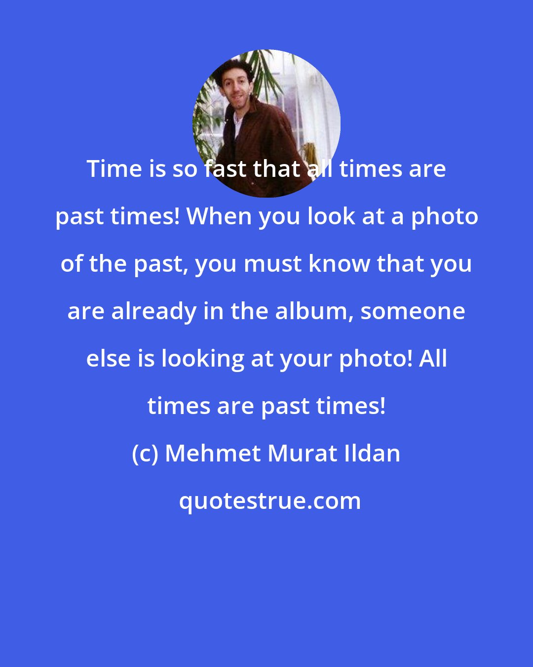 Mehmet Murat Ildan: Time is so fast that all times are past times! When you look at a photo of the past, you must know that you are already in the album, someone else is looking at your photo! All times are past times!