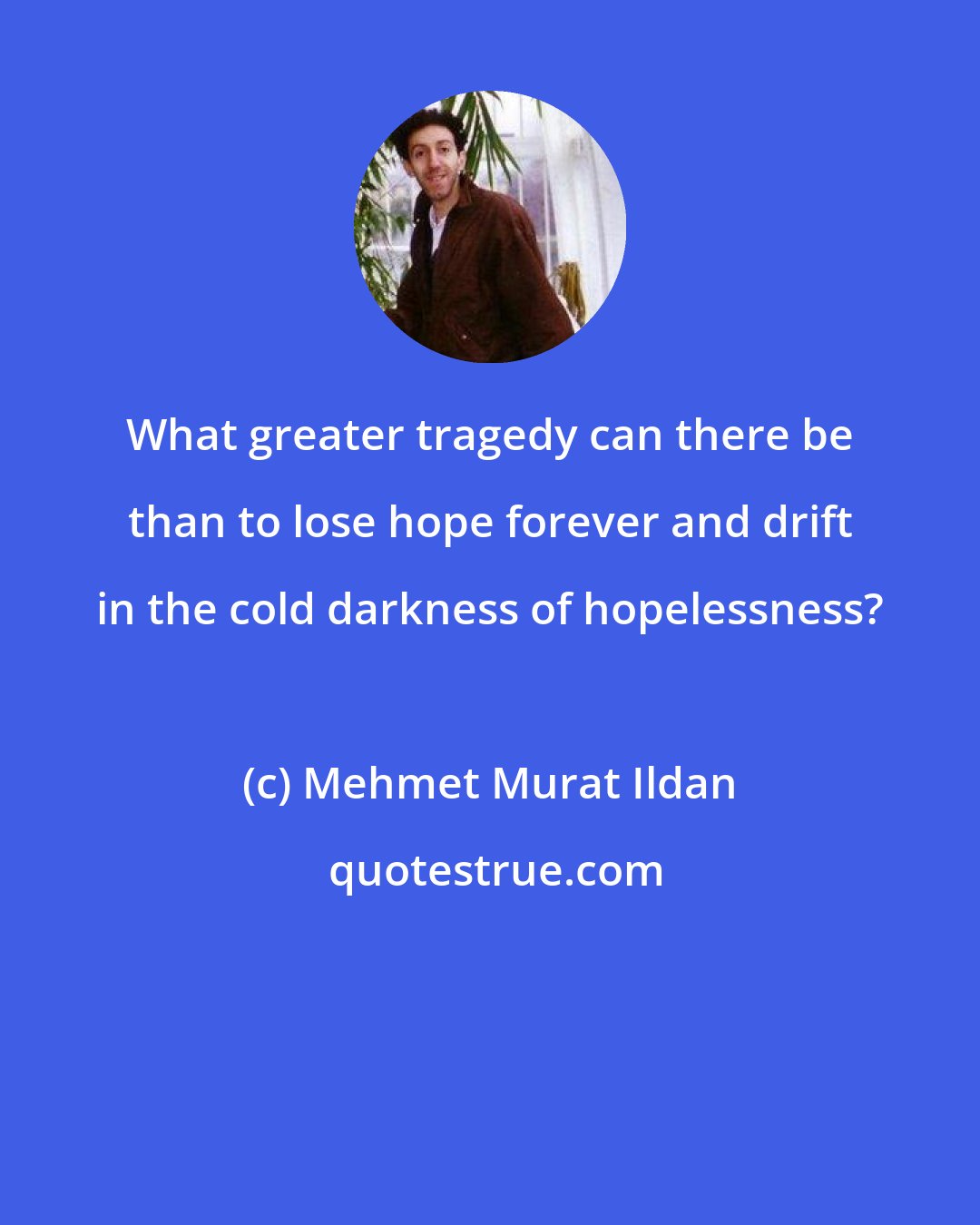 Mehmet Murat Ildan: What greater tragedy can there be than to lose hope forever and drift in the cold darkness of hopelessness?