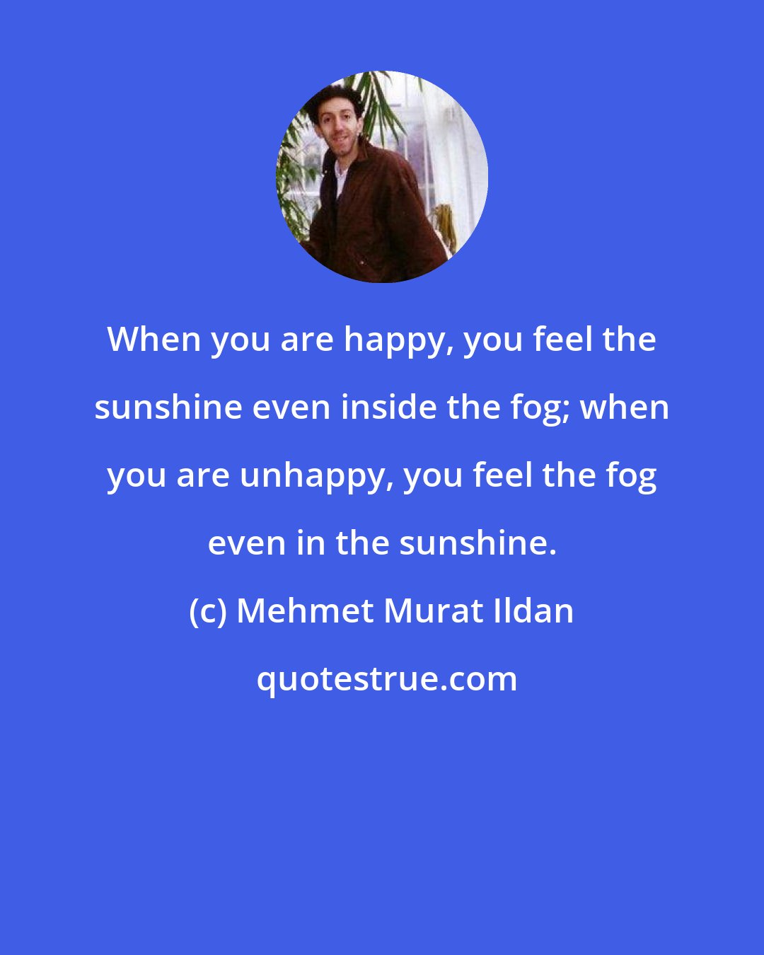 Mehmet Murat Ildan: When you are happy, you feel the sunshine even inside the fog; when you are unhappy, you feel the fog even in the sunshine.