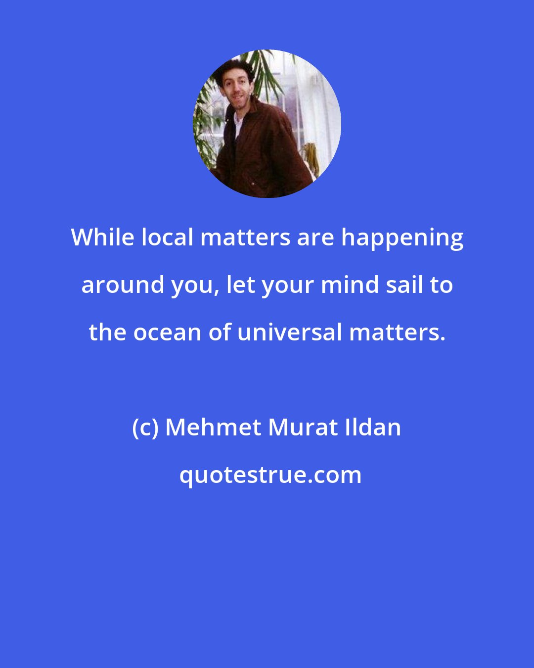 Mehmet Murat Ildan: While local matters are happening around you, let your mind sail to the ocean of universal matters.