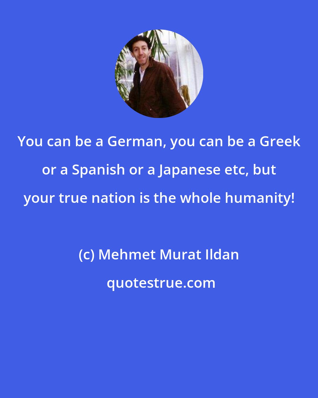 Mehmet Murat Ildan: You can be a German, you can be a Greek or a Spanish or a Japanese etc, but your true nation is the whole humanity!