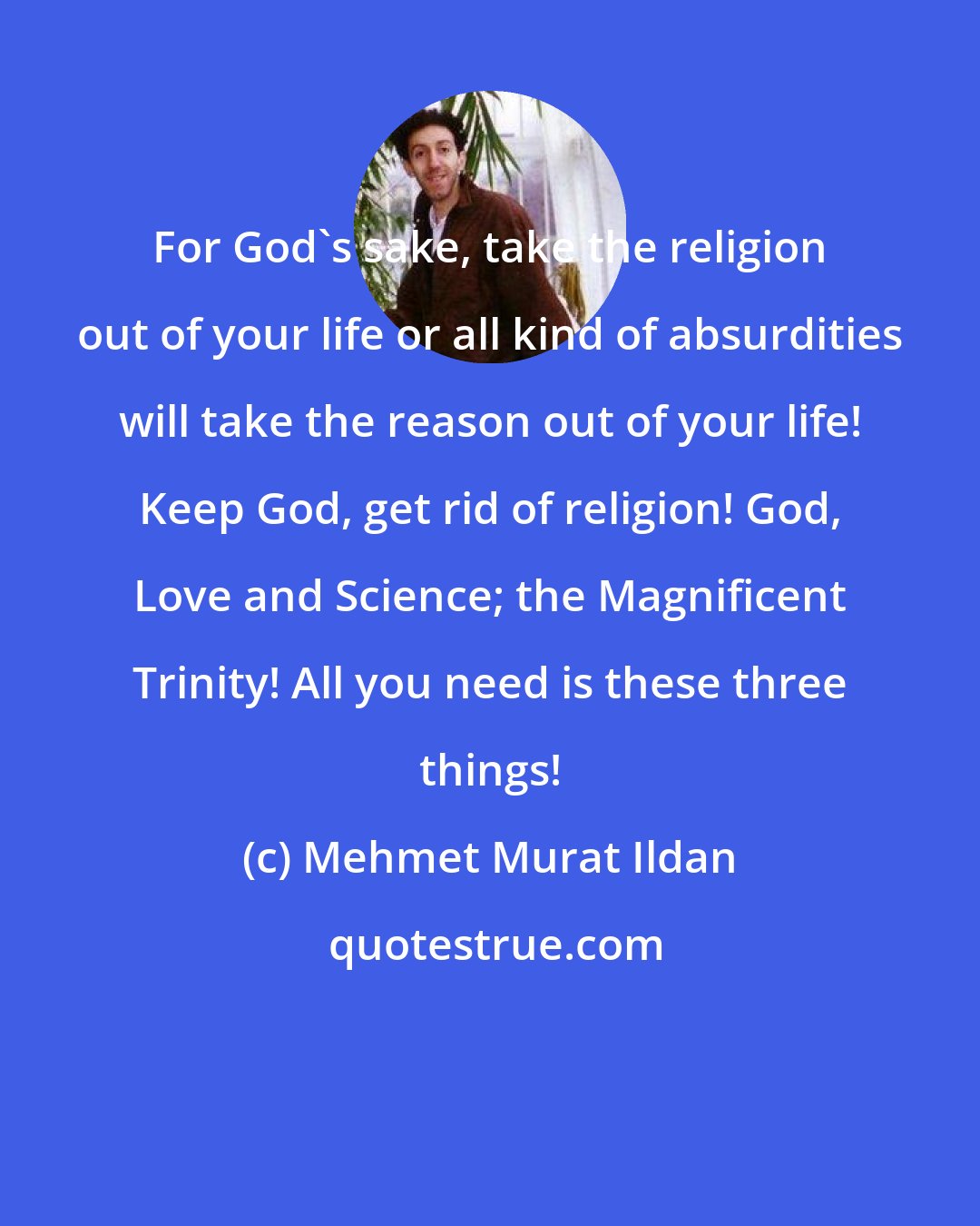 Mehmet Murat Ildan: For God's sake, take the religion out of your life or all kind of absurdities will take the reason out of your life! Keep God, get rid of religion! God, Love and Science; the Magnificent Trinity! All you need is these three things!