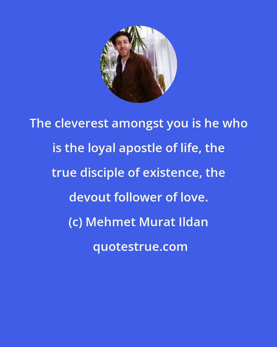 Mehmet Murat Ildan: The cleverest amongst you is he who is the loyal apostle of life, the true disciple of existence, the devout follower of love.