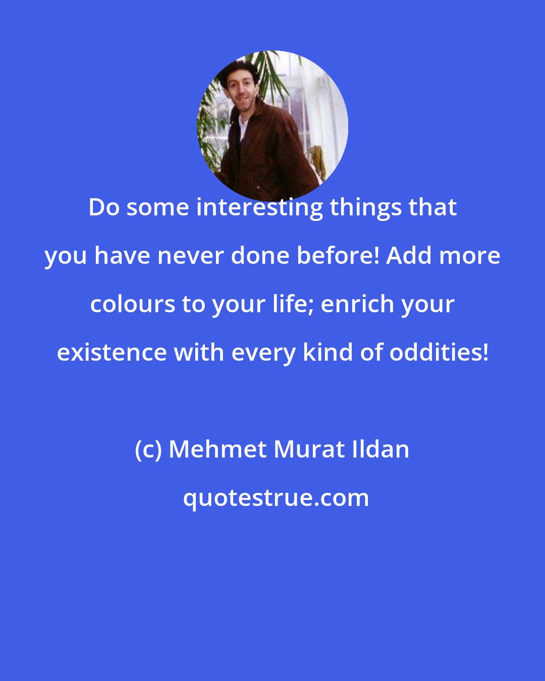 Mehmet Murat Ildan: Do some interesting things that you have never done before! Add more colours to your life; enrich your existence with every kind of oddities!