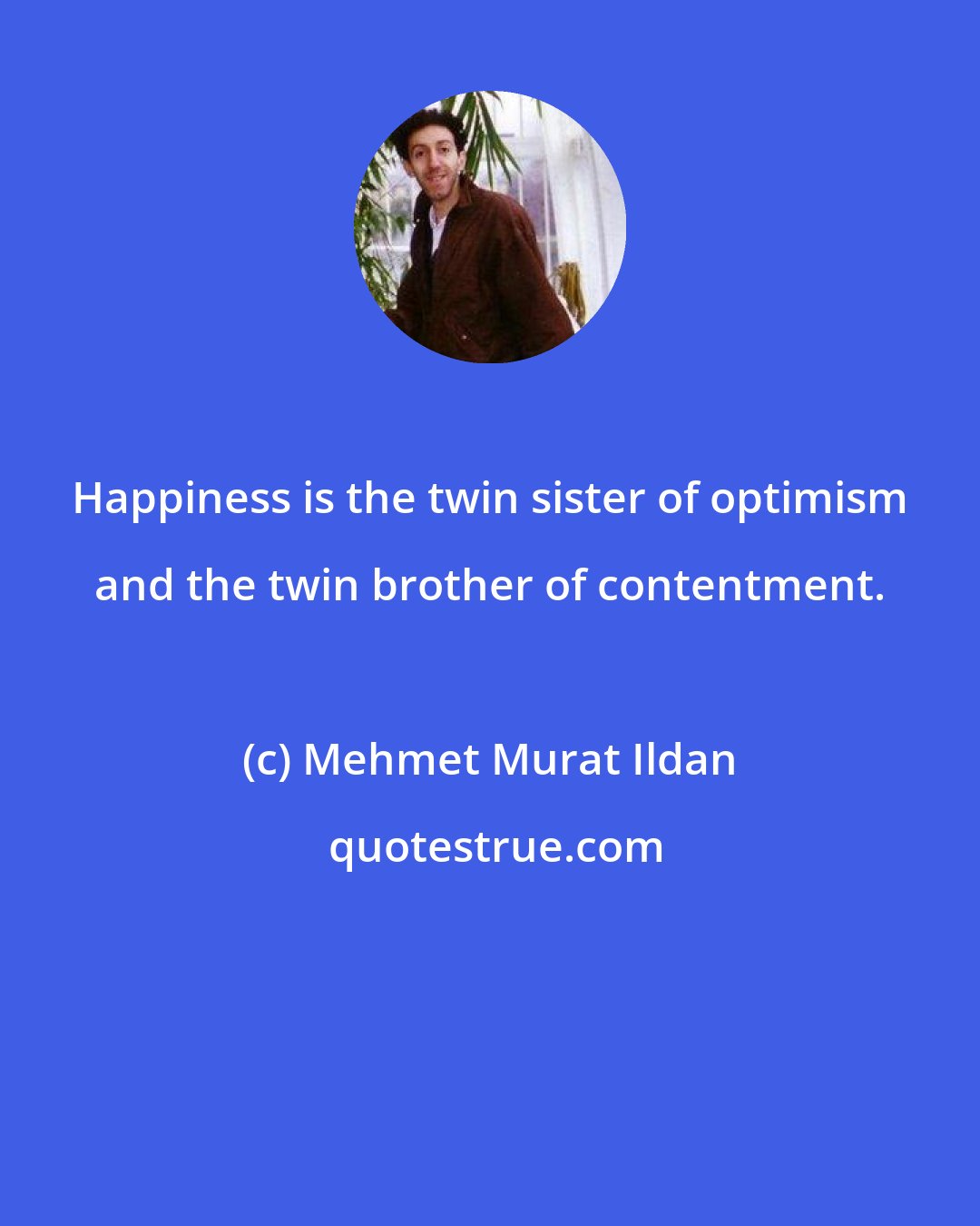 Mehmet Murat Ildan: Happiness is the twin sister of optimism and the twin brother of contentment.