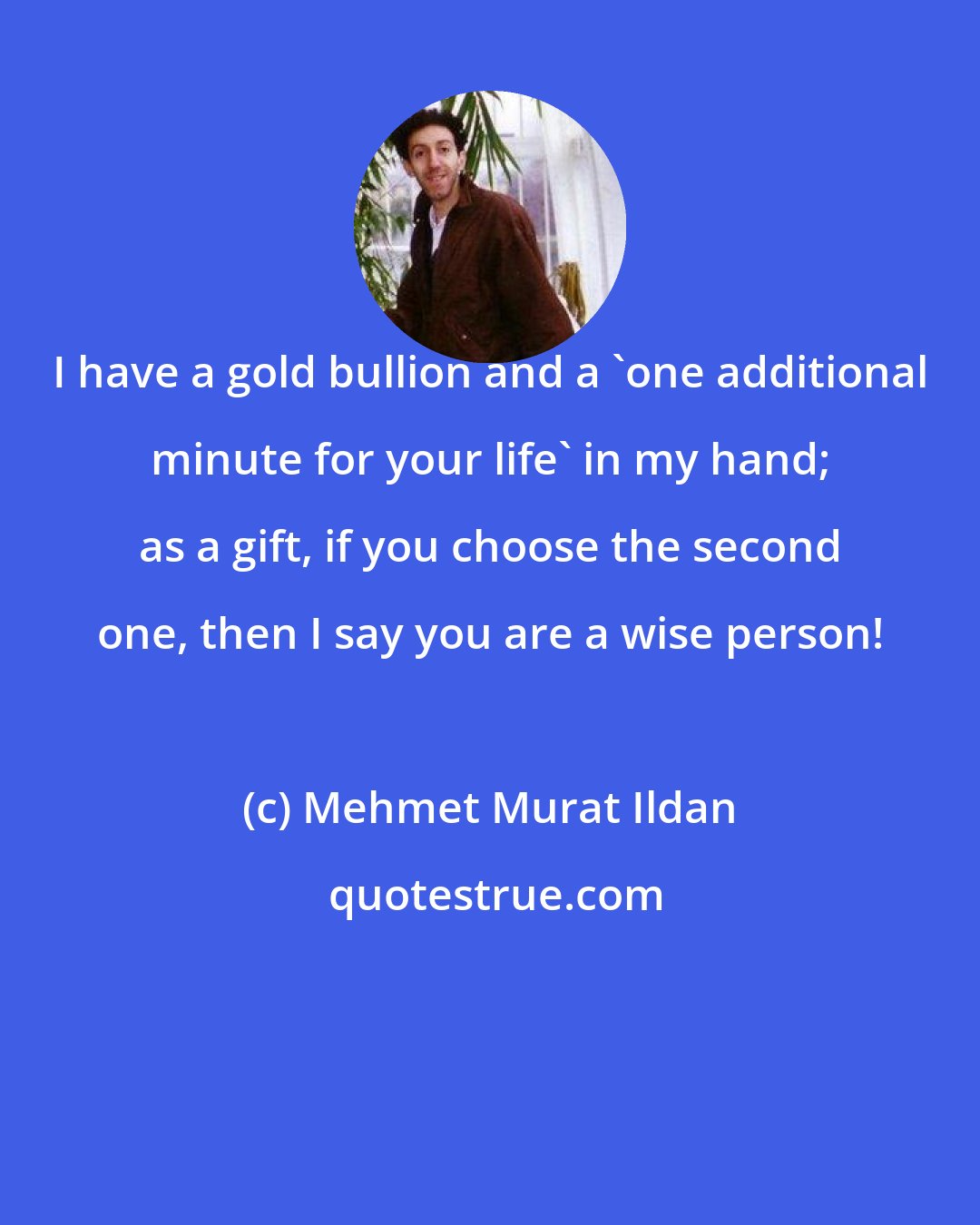 Mehmet Murat Ildan: I have a gold bullion and a 'one additional minute for your life' in my hand; as a gift, if you choose the second one, then I say you are a wise person!