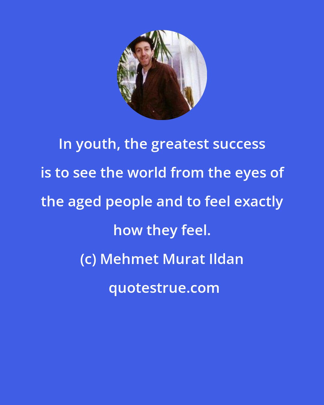 Mehmet Murat Ildan: In youth, the greatest success is to see the world from the eyes of the aged people and to feel exactly how they feel.