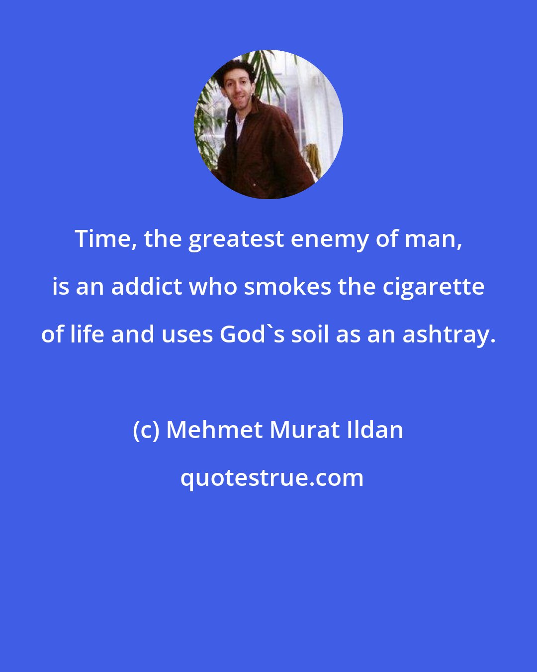 Mehmet Murat Ildan: Time, the greatest enemy of man, is an addict who smokes the cigarette of life and uses God's soil as an ashtray.