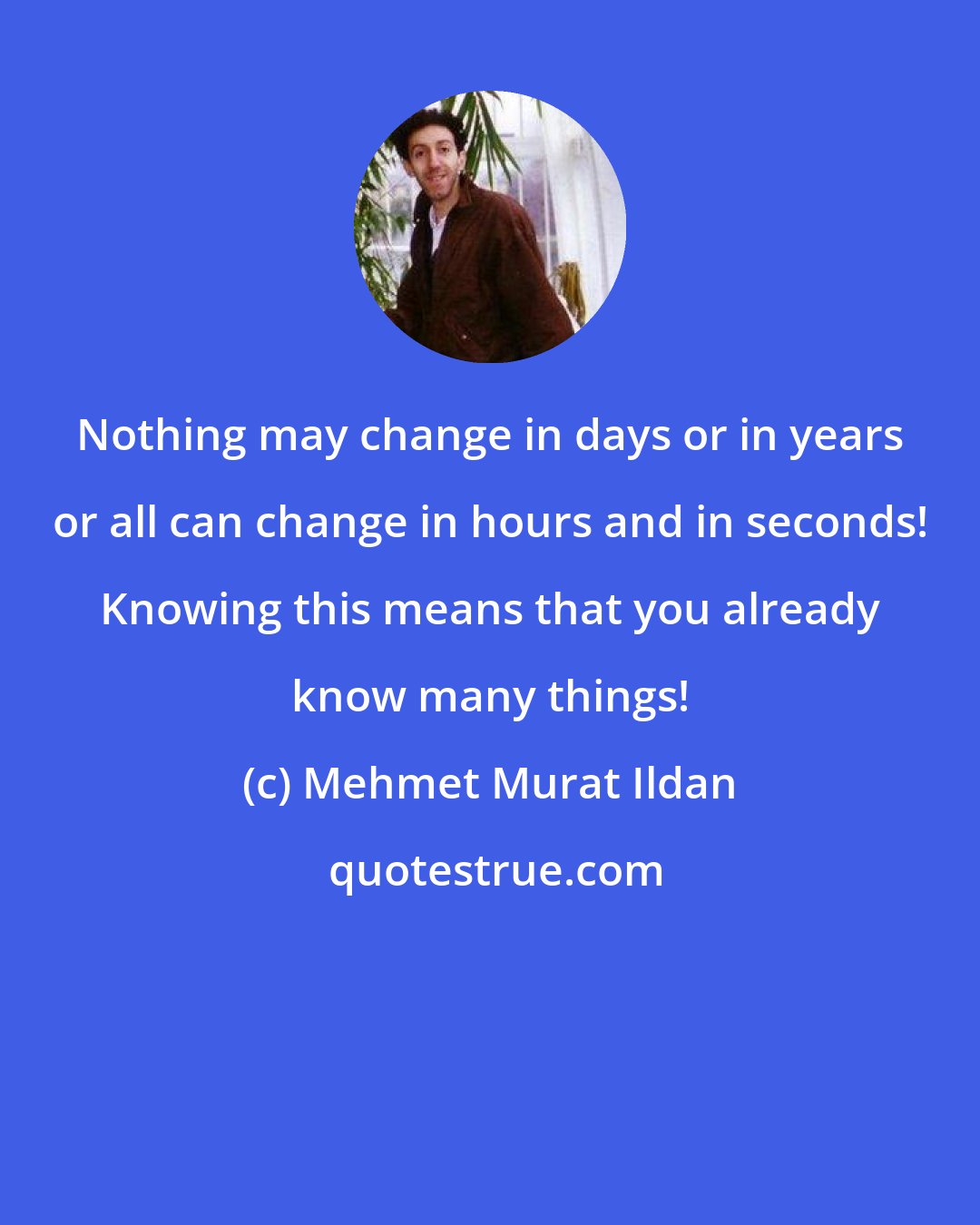 Mehmet Murat Ildan: Nothing may change in days or in years or all can change in hours and in seconds! Knowing this means that you already know many things!