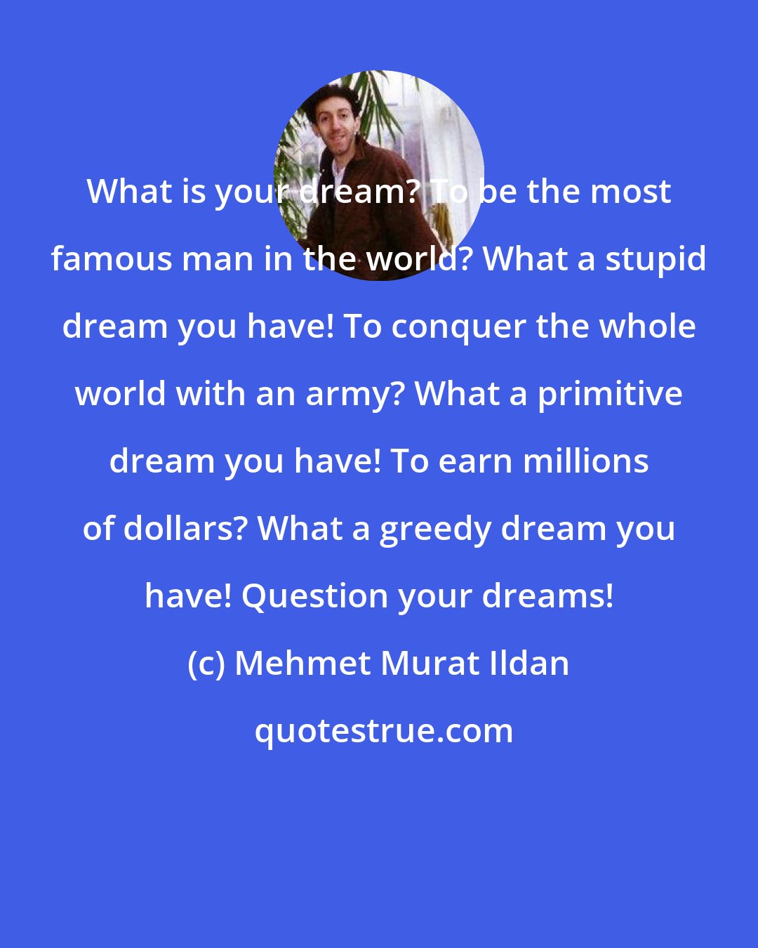 Mehmet Murat Ildan: What is your dream? To be the most famous man in the world? What a stupid dream you have! To conquer the whole world with an army? What a primitive dream you have! To earn millions of dollars? What a greedy dream you have! Question your dreams!