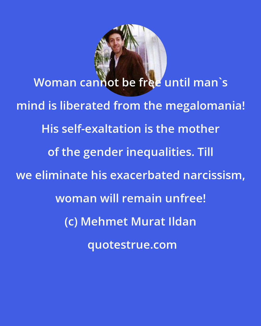 Mehmet Murat Ildan: Woman cannot be free until man's mind is liberated from the megalomania! His self-exaltation is the mother of the gender inequalities. Till we eliminate his exacerbated narcissism, woman will remain unfree!