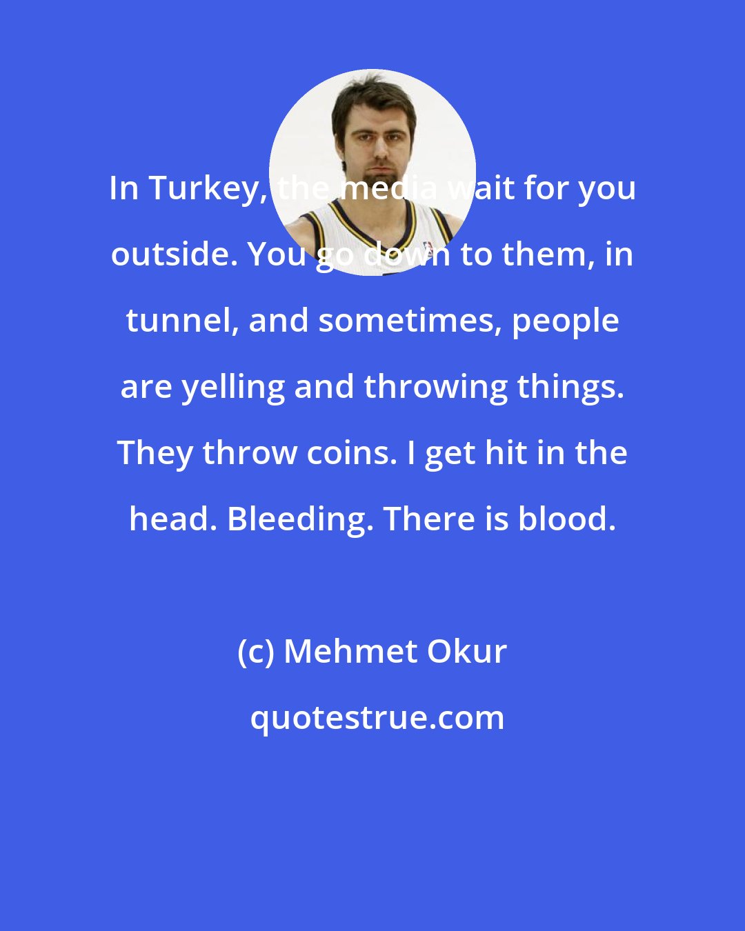 Mehmet Okur: In Turkey, the media wait for you outside. You go down to them, in tunnel, and sometimes, people are yelling and throwing things. They throw coins. I get hit in the head. Bleeding. There is blood.