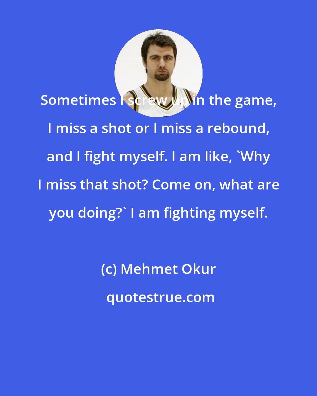 Mehmet Okur: Sometimes I screw up in the game, I miss a shot or I miss a rebound, and I fight myself. I am like, 'Why I miss that shot? Come on, what are you doing?' I am fighting myself.