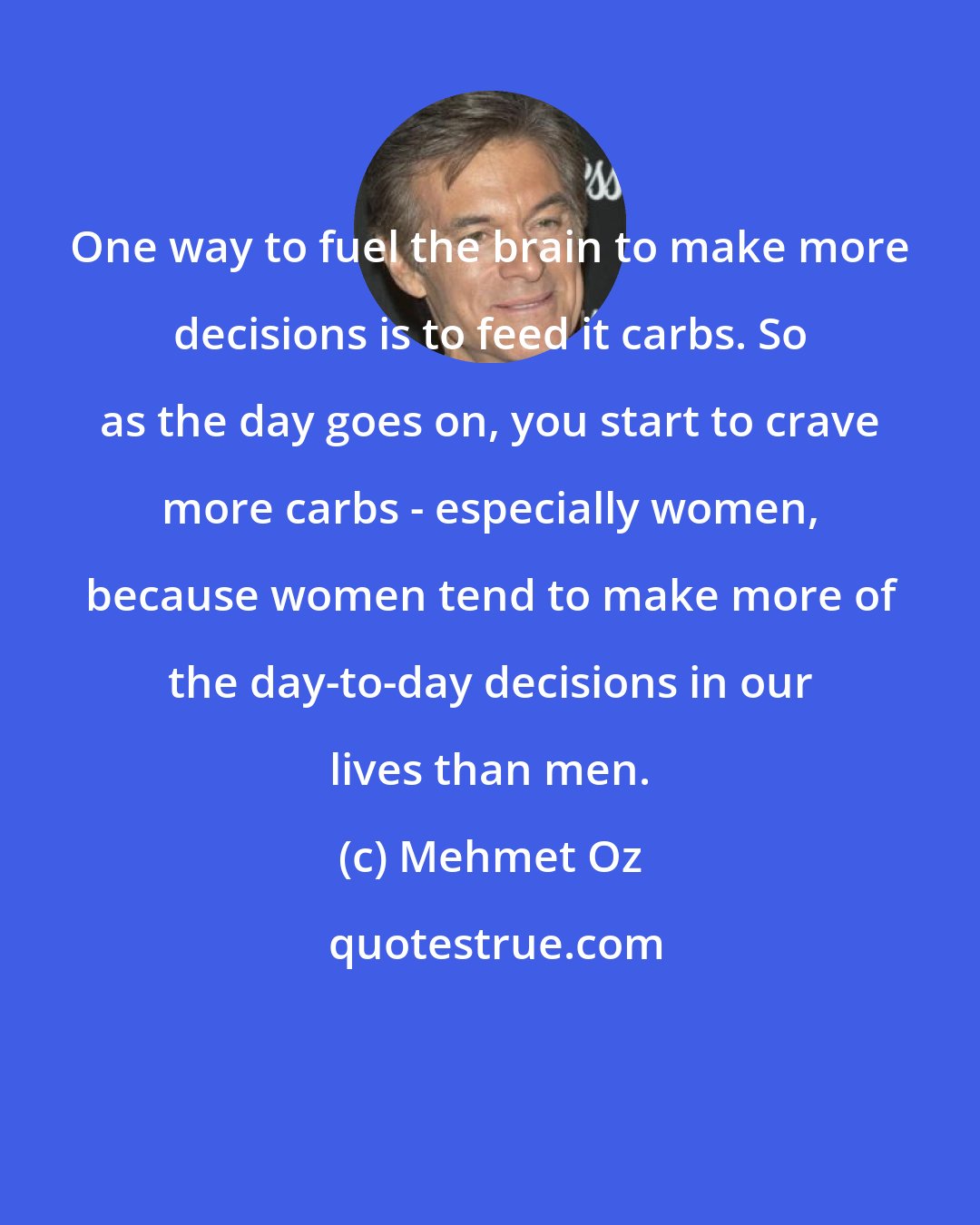 Mehmet Oz: One way to fuel the brain to make more decisions is to feed it carbs. So as the day goes on, you start to crave more carbs - especially women, because women tend to make more of the day-to-day decisions in our lives than men.