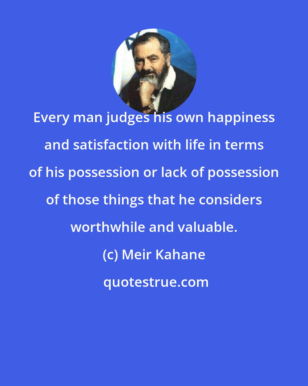 Meir Kahane: Every man judges his own happiness and satisfaction with life in terms of his possession or lack of possession of those things that he considers worthwhile and valuable.