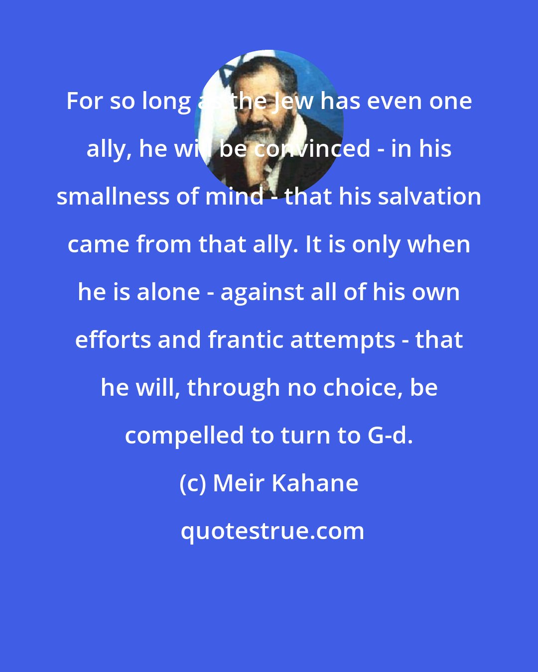 Meir Kahane: For so long as the Jew has even one ally, he will be convinced - in his smallness of mind - that his salvation came from that ally. It is only when he is alone - against all of his own efforts and frantic attempts - that he will, through no choice, be compelled to turn to G-d.