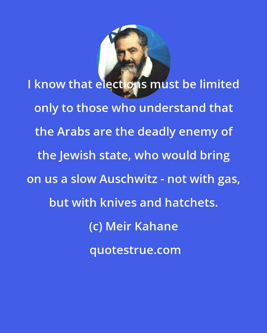 Meir Kahane: I know that elections must be limited only to those who understand that the Arabs are the deadly enemy of the Jewish state, who would bring on us a slow Auschwitz - not with gas, but with knives and hatchets.