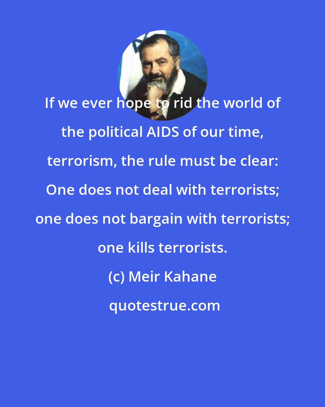 Meir Kahane: If we ever hope to rid the world of the political AIDS of our time, terrorism, the rule must be clear: One does not deal with terrorists; one does not bargain with terrorists; one kills terrorists.