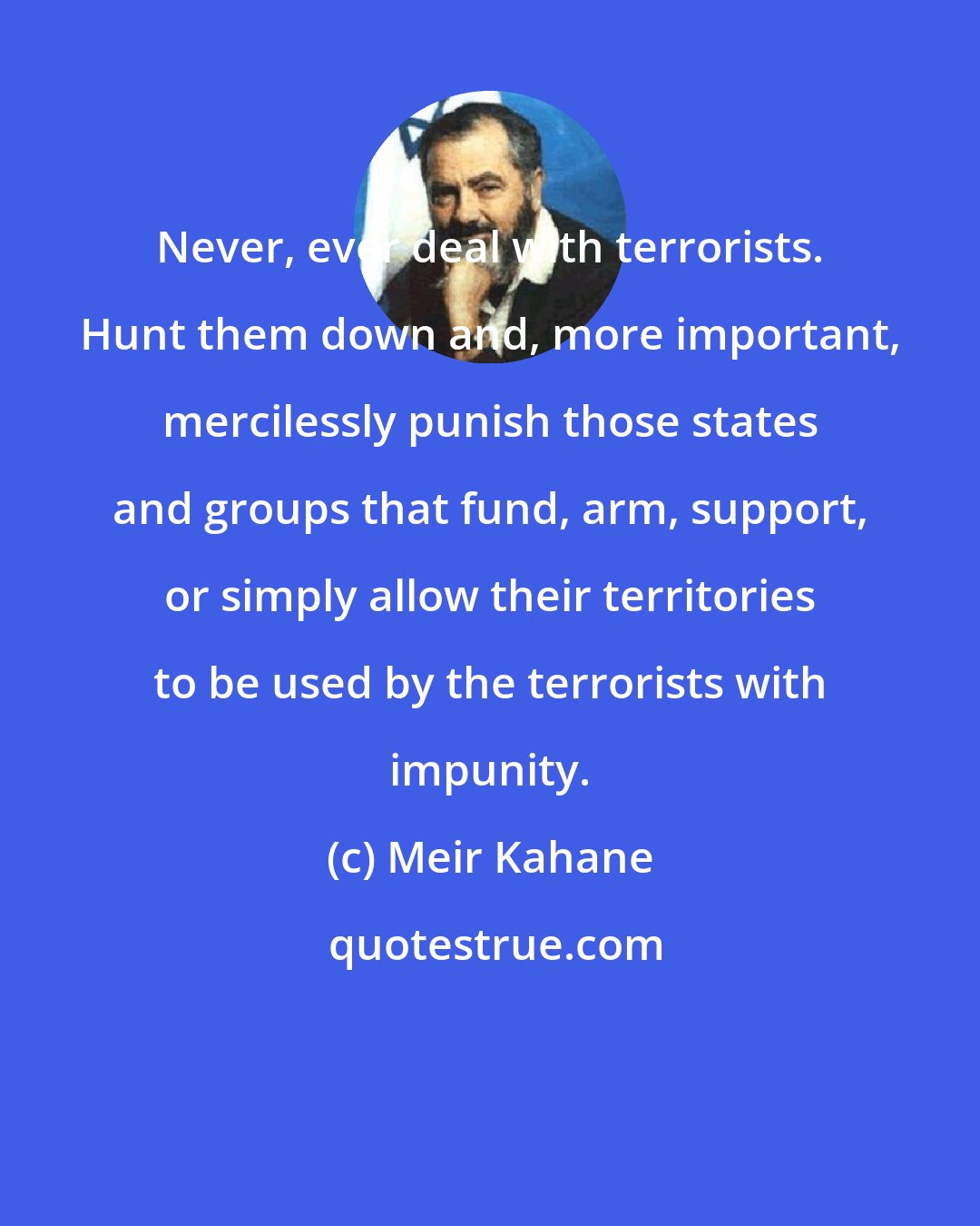 Meir Kahane: Never, ever deal with terrorists. Hunt them down and, more important, mercilessly punish those states and groups that fund, arm, support, or simply allow their territories to be used by the terrorists with impunity.