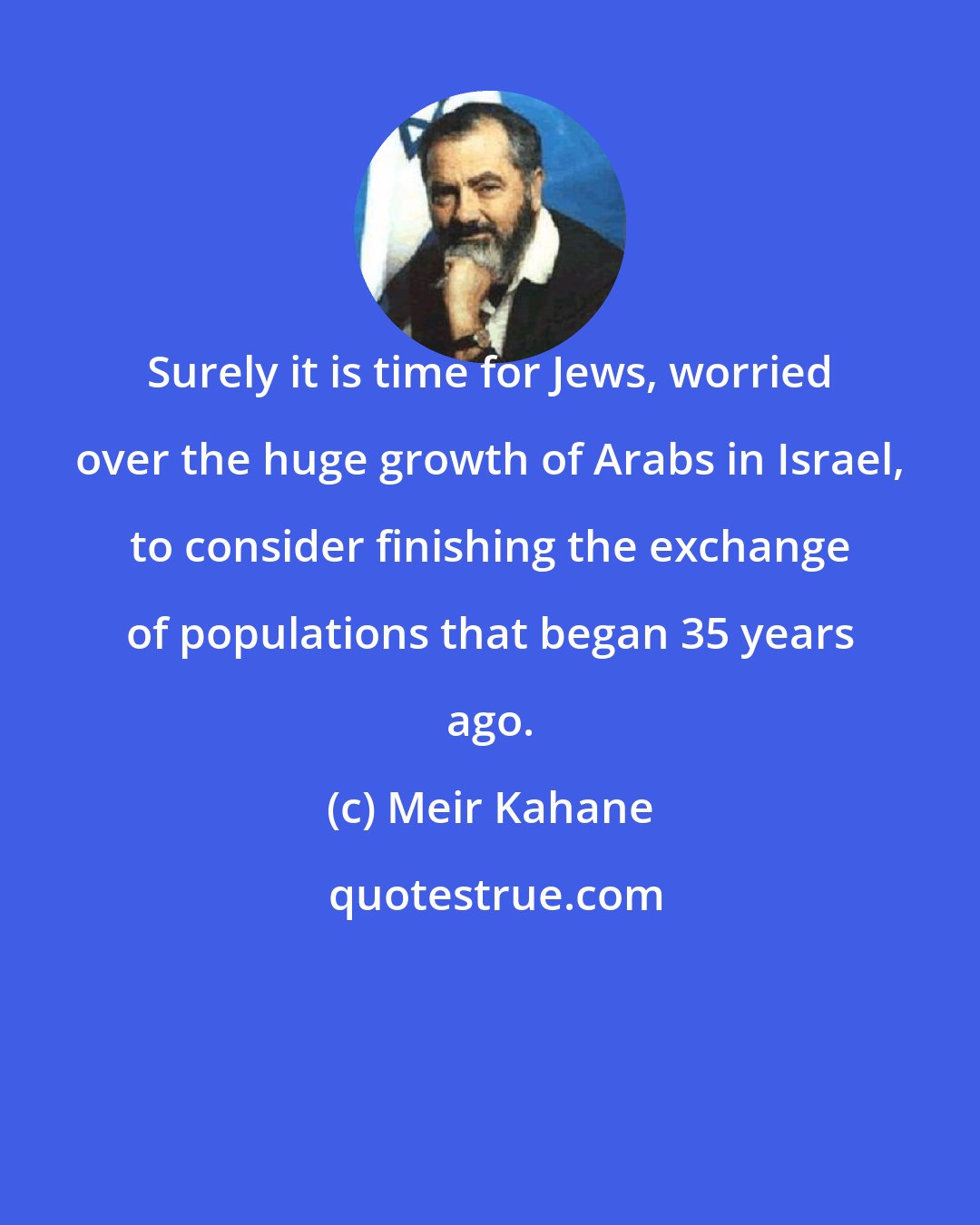 Meir Kahane: Surely it is time for Jews, worried over the huge growth of Arabs in Israel, to consider finishing the exchange of populations that began 35 years ago.