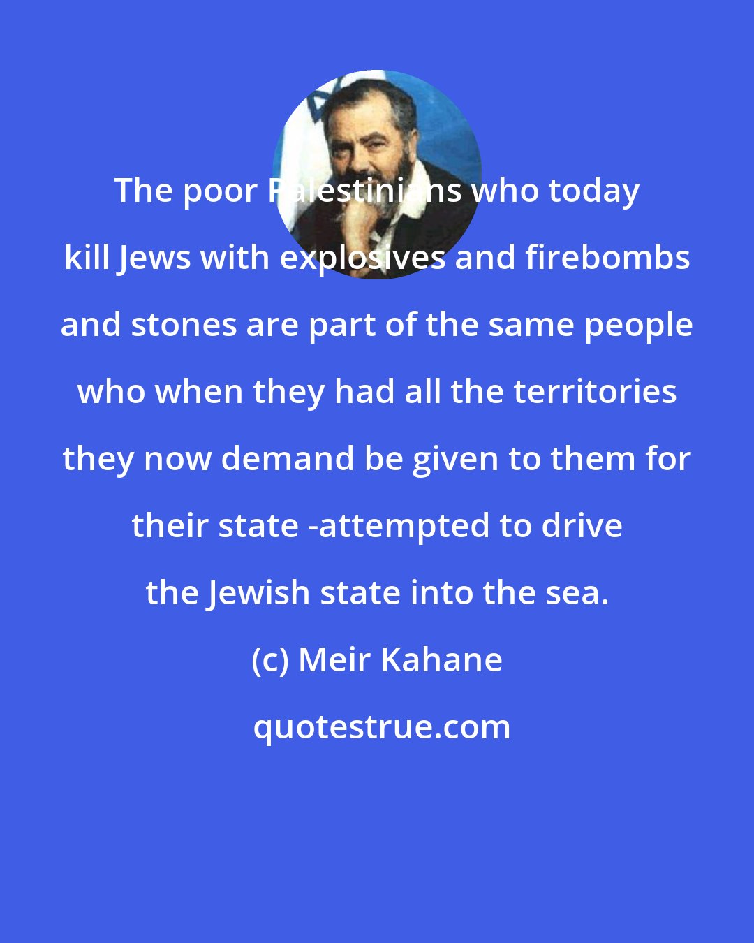 Meir Kahane: The poor Palestinians who today kill Jews with explosives and firebombs and stones are part of the same people who when they had all the territories they now demand be given to them for their state -attempted to drive the Jewish state into the sea.