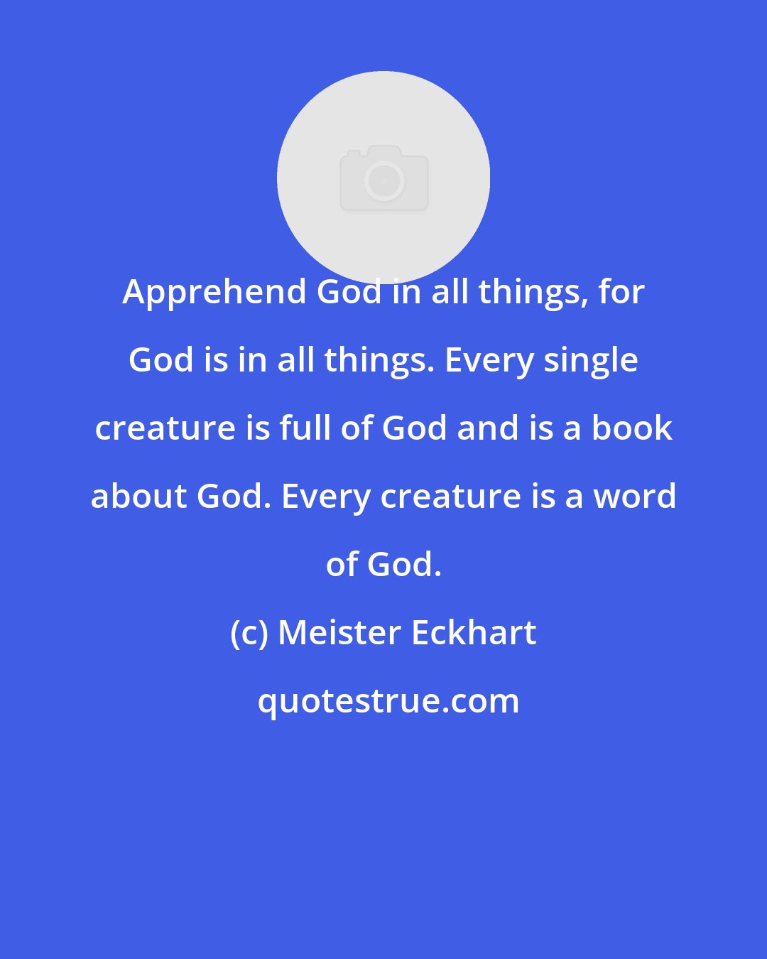 Meister Eckhart: Apprehend God in all things, for God is in all things. Every single creature is full of God and is a book about God. Every creature is a word of God.