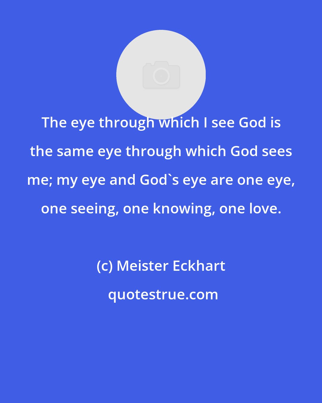 Meister Eckhart: The eye through which I see God is the same eye through which God sees me; my eye and God's eye are one eye, one seeing, one knowing, one love.