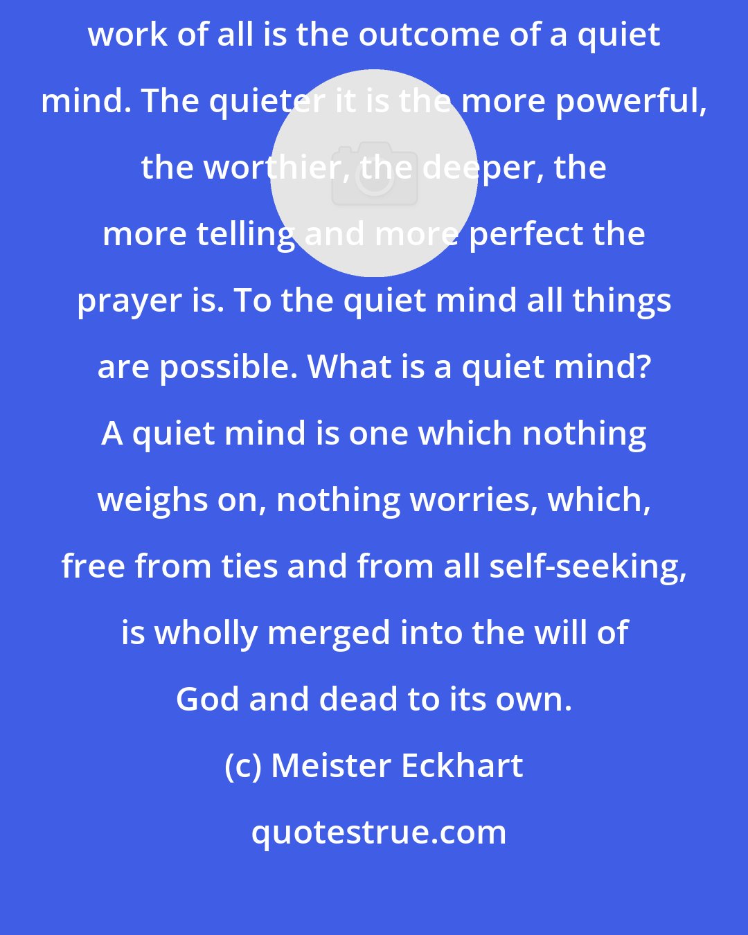 Meister Eckhart: The most powerful prayer, one well-nigh omnipotent, and the worthiest work of all is the outcome of a quiet mind. The quieter it is the more powerful, the worthier, the deeper, the more telling and more perfect the prayer is. To the quiet mind all things are possible. What is a quiet mind? A quiet mind is one which nothing weighs on, nothing worries, which, free from ties and from all self-seeking, is wholly merged into the will of God and dead to its own.